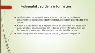 Vulnerabilidad de la información
 La información (datos) se verá afectada por muchos factores, incidiendo
básicamente en los aspectos de confidencialidad, integridad y disponibilidad de la
misma.
 •Desde el punto de vista de la empresa ,uno de los problemas más importantes
puede ser el que está relacionado con el delito o crimen informático, bien por
factores externos o internos. Hay que estar muy atentos al factor interno
 La solución parece muy sencilla: aplicar técnicas y políticas de seguridad..
 