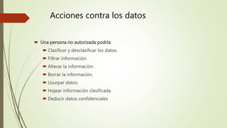 Acciones contra los datos
 Una persona no autorizada podría:
 Clasificar y desclasificar los datos.
 Filtrar información.
 Alterar la información.
 Borrar la información.
 Usurpar datos.
 Hojear información clasificada.
 Deducir datos confidenciales
 
