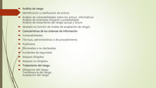  Análisis de riesgo
 Identificación y clasificación de activos
 Análisis de vulnerabilidades sobre los activos informáticos
Análisis de amenazas (impacto y probabilidad)
Análisis de tratamiento del riesgo (actual y futuro
 deseado en función de niveles de aceptación de riesgo)
 Características de los sistemas de información
 Vulnerabilidades
 Técnicas, administrativas o de procedimiento.
 Amenazas
 Declaradas o no declaradas.
 Incidentes de seguridad.
 Ataques dirigidos
 Ataques no dirigidos
 Tratamiento del riesgo.
 Mitigacion del riesgo.
Transferencia del riesgo
Aceptación del riesgo
 