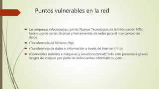 Puntos vulnerables en la red
 Las empresas relacionadas con las Nuevas Tecnologías de la Información NTIs
hacen uso de varias técnicas y herramientas de redes para el intercambio de
datos:
 •Transferencia de ficheros (ftp)
 •Transferencia de datos e información a través de Internet (http)
 •Conexiones remotas a máquinas y servidores(telnet)Todo esto presentará graves
riesgos de ataques por parte de delincuentes informáticos, pero ...
 