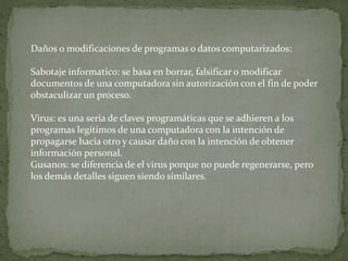 Daños o modificaciones de programas o datos computarizados:
Sabotaje informatico: se basa en borrar, falsificar o modificar
documentos de una computadora sin autorización con el fin de poder
obstaculizar un proceso.
Virus: es una seria de claves programáticas que se adhieren a los
programas legitimos de una computadora con la intención de
propagarse hacia otro y causar daño con la intención de obtener
información personal.
Gusanos: se diferencia de el virus porque no puede regenerarse, pero
los demás detalles siguen siendo similares.
 