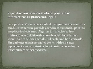 Reproducción no autorizada de programas
informáticos de protección legal:
La reproducción no autorizada de programas informáticos
puede entrañar una pérdida económica sustancial para los
propietarios legítimos. Algunas jurisdicciones han
tipificado como delito esta clase de actividad y la han
sometido a sanciones penales. El problema ha alcanzado
dimensiones transnacionales con el tráfico de esas
reproducciones no autorizadas a través de las redes de
telecomunicaciones moderna.
 