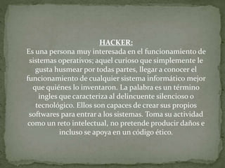 HACKER:
Es una persona muy interesada en el funcionamiento de
sistemas operativos; aquel curioso que simplemente le
gusta husmear por todas partes, llegar a conocer el
funcionamiento de cualquier sistema informático mejor
que quiénes lo inventaron. La palabra es un término
ingles que caracteriza al delincuente silencioso o
tecnológico. Ellos son capaces de crear sus propios
softwares para entrar a los sistemas. Toma su actividad
como un reto intelectual, no pretende producir daños e
incluso se apoya en un código ético.
 