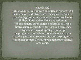 CRACKER:
Personas que se introducen en sistemas remotos con
la intención de destruir datos, denegar el servicio a
usuarios legítimos, y en general a causar problemas.
El Pirata informático. Tiene dos variantes:
-El que penetra en un sistema informático y roba
información o se produce destrozos en el mismo.
-El que se dedica a desproteger todo tipo
de programas, tanto de versiones shareware para
hacerlas plenamente operativas como de programas
completos comerciales que presentan protecciones
anti-copia.
 