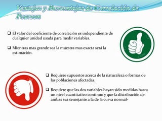  El valor del coeficiente de correlación es independiente de
cualquier unidad usada para medir variables.
 Mientras mas grande sea la muestra mas exacta será la
estimación.
 Requiere supuestos acerca de la naturaleza o formas de
las poblaciones afectadas.
 Requiere que las dos variables hayan sido medidas hasta
un nivel cuantitativo continuo y que la distribución de
ambas sea semejante a la de la curva normal-
 