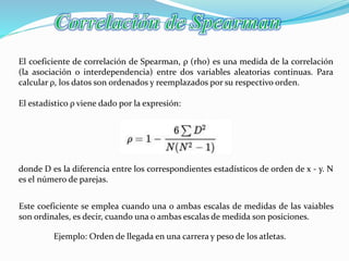 El coeficiente de correlación de Spearman, ρ (rho) es una medida de la correlación
(la asociación o interdependencia) entre dos variables aleatorias continuas. Para
calcular ρ, los datos son ordenados y reemplazados por su respectivo orden.
El estadístico ρ viene dado por la expresión:
donde D es la diferencia entre los correspondientes estadísticos de orden de x - y. N
es el número de parejas.
Este coeficiente se emplea cuando una o ambas escalas de medidas de las vaiables
son ordinales, es decir, cuando una o ambas escalas de medida son posiciones.
Ejemplo: Orden de llegada en una carrera y peso de los atletas.
 