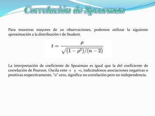 Para muestras mayores de 20 observaciones, podemos utilizar la siguiente
aproximación a la distribución t de Student.
La interpretación de coeficiente de Spearman es igual que la del coeficiente de
correlación de Pearson. Oscila ente -1 y +1, indicándonos asociaciones negativas o
positivas respectivamente, “0” cero, significa no correlación pero no independencia.
 