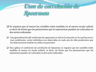  Se requiere que al menos las variables estén medidas en al menos escala ordinal
es decir de forma que las puntaciones que la representan puedan ser colocadas en
dos series ordenadas.
 Una generalización del coeficiente de sepearman es útil en la situación en la cual hay tres o
mas condiciones, varios individuos son observados en cada uno de ellas predecimos que
las observaciones tendrán un orden en particular.
 Para aplicar el coeficiente de correlación de Spearman se requiere que las variables estén
medidas al menos en escala ordinal, es decir, de forma que las puntuaciones que las
representan pueden ser colocadas en dos series ordenadas.
 
