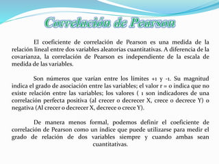 El coeficiente de correlación de Pearson es una medida de la
relación lineal entre dos variables aleatorias cuantitativas. A diferencia de la
covarianza, la correlación de Pearson es independiente de la escala de
medida de las variables.
Son números que varían entre los límites +1 y -1. Su magnitud
indica el grado de asociación entre las variables; el valor r = 0 indica que no
existe relación entre las variables; los valores ( 1 son indicadores de una
correlación perfecta positiva (al crecer o decrecer X, crece o decrece Y) o
negativa (Al crecer o decrecer X, decrece o crece Y).
De manera menos formal, podemos definir el coeficiente de
correlación de Pearson como un índice que puede utilizarse para medir el
grado de relación de dos variables siempre y cuando ambas sean
cuantitativas.
 