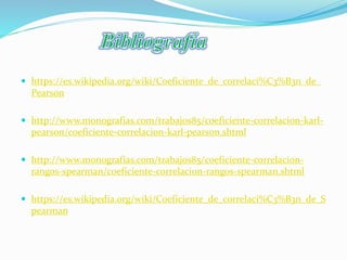  https://es.wikipedia.org/wiki/Coeficiente_de_correlaci%C3%B3n_de_
Pearson
 http://www.monografias.com/trabajos85/coeficiente-correlacion-karl-
pearson/coeficiente-correlacion-karl-pearson.shtml
 http://www.monografias.com/trabajos85/coeficiente-correlacion-
rangos-spearman/coeficiente-correlacion-rangos-spearman.shtml
 https://es.wikipedia.org/wiki/Coeficiente_de_correlaci%C3%B3n_de_S
pearman
 
