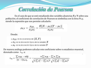 En el caso de que se esté estudiando dos variables aleatorias X y Y sobre una
población; el coeficiente de correlación de Pearson se simboliza con la letra Ρx,y,
siendo la expresión que nos permite calcularlo:
Donde:
De manera análoga podemos calcular este coeficiente sobre n estadístico muestral,
denotado como a:
 