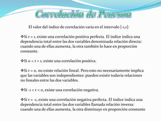 El valor del índice de correlación varía en el intervalo [-1,1]:
Si r = 1, existe una correlación positiva perfecta. El índice indica una
dependencia total entre las dos variables denominada relación directa:
cuando una de ellas aumenta, la otra también lo hace en proporción
constante.
Si 0 < r < 1, existe una correlación positiva.
Si r = 0, no existe relación lineal. Pero esto no necesariamente implica
que las variables son independientes: pueden existir todavía relaciones
no lineales entre las dos variables.
Si -1 < r < 0, existe una correlación negativa.
Si r = -1, existe una correlación negativa perfecta. El índice indica una
dependencia total entre las dos variables llamada relación inversa:
cuando una de ellas aumenta, la otra disminuye en proporción constante
 