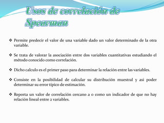 Permite predecir el valor de una variable dado un valor determinado de la otra
variable.
 Se trata de valorar la asociación entre dos variables cuantitativas estudiando el
método conocido como correlación.
 Dicho calculo es el primer paso para determinar la relación entre las variables.
 Consiste en la posibilidad de calcular su distribución muestral y asi poder
determinar su error típico de estimación.
 Reporta un valor de correlación cercano a 0 como un indicador de que no hay
relación lineal entre 2 variables.
 