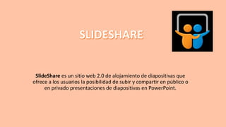 SlideShare es un sitio web 2.0 de alojamiento de diapositivas que
ofrece a los usuarios la posibilidad de subir y compartir en público o
en privado presentaciones de diapositivas en PowerPoint.
 