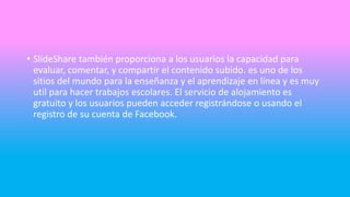 • SlideShare también proporciona a los usuarios la capacidad para
evaluar, comentar, y compartir el contenido subido. es uno de los
sitios del mundo para la enseñanza y el aprendizaje en línea y es muy
util para hacer trabajos escolares. El servicio de alojamiento es
gratuito y los usuarios pueden acceder registrándose o usando el
registro de su cuenta de Facebook.
 
