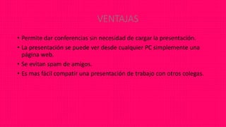 VENTAJAS
• Permite dar conferencias sin necesidad de cargar la presentación.
• La presentación se puede ver desde cualquier PC simplemente una
página web.
• Se evitan spam de amigos.
• Es mas fácil compatir una presentación de trabajo con otros colegas.
 