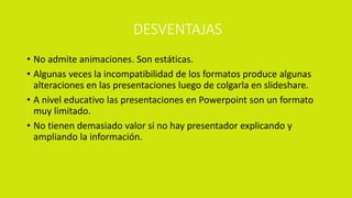 DESVENTAJAS
• No admite animaciones. Son estáticas.
• Algunas veces la incompatibilidad de los formatos produce algunas
alteraciones en las presentaciones luego de colgarla en slideshare.
• A nivel educativo las presentaciones en Powerpoint son un formato
muy limitado.
• No tienen demasiado valor si no hay presentador explicando y
ampliando la información.
 