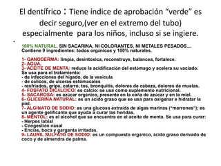 El dentífrico : Tiene índice de aprobación “verde” es
decir seguro,(ver en el extremo del tubo)
especialmente para los niños, incluso si se ingiere.
•
100% NATURAL, SIN SACARINA, NI COLORANTES, NI METALES PESADOS….
Contiene 9 ingredientes: todos orgánicos y 100% naturales.
1- GANODERMA: limpia, desintoxica, reconstruye, balancea, fortalece.
2- AGUA.
3- ACEITE DE MENTA: reduce la acidificación del estómago y acelera su vaciado.
Se usa para el tratamiento:
- de infecciones del hígado, de la vesícula
- de cólicos, de úlceras estomacales
- resfríados, gripe, catarro, tos, bronquitis, dolores de cabeza, dolores de muelas.
4- FOSFATO DICÁLCICO: es calcio: se usa como suplemento nutricional.
5- SACAROSA: es azúcar orgánico, presente en la caña de azúcar y en la miel.
6- GLICERINA NATURAL: es un ácido graso que se usa para oxigenar e hidratar la
piel.
7- ALGINATO DE SODIO: es una glucosa extraída de algas marinas (“marrones”); es
un agente gelificante que ayuda a curar las heridas.
8- MENTOL: es el alcohol que se encuentra en el aceite de menta. Se usa para curar:
- Herpes labial
- Congestión nasal
- Encías, boca y garganta irritadas.
9- LAURIL SULFATO DE SODIO: es un compuesto orgánico, ácido graso derivado de
coco y de almendra de palma.
 