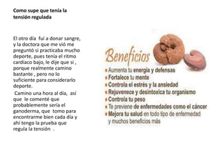 Como supe que tenía la
tensión regulada
El otro día fuí a donar sangre,
y la doctora que me vió me
preguntó si practicaba mucho
deporte, pues tenía el ritmo
cardíaco bajo, le dije que si ,
porque realmente camino
bastante , pero no lo
suficiente para considerarlo
deporte.
Camino una hora al día, así
que le comenté que
probablemente sería el
ganoderma, que tomo para
encontrarme bien cada día y
ahí tengo la prueba que
regula la tensión .
 
