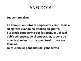 ANÉCDOTA
Les contaré algo:
En tiempos remotos el emperador chino tenía a
su ejército cuando no estaban en guerra,
buscando ganoderma por los bosques , el cual
debía ser entregado al emperador, sopena de
muerte si se les ocurría quedárselo para sus
familias.
Tales ,eran las bondades del ganoderma
 