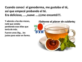 Cuando conocí el ganoderma, me gustaba el té,
así que empecé probando el té.
Era delicioso, ….,suave ….¡¡¡me encantó!!!.
Y además a los dos meses,
noté que estaba
perdiendo esos kilos que
tenía de más.
Fueron unos 5kg. , los
justos para estar en forma.
 