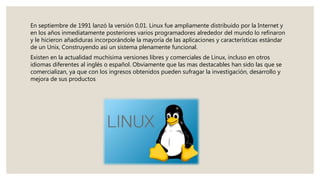 En septiembre de 1991 lanzó la versión 0,01. Linux fue ampliamente distribuido por la Internet y
en los años inmediatamente posteriores varios programadores alrededor del mundo lo refinaron
y le hicieron añadiduras incorporándole la mayoría de las aplicaciones y características estándar
de un Unix, Construyendo así un sistema plenamente funcional.
Existen en la actualidad muchísima versiones libres y comerciales de Linux, incluso en otros
idiomas diferentes al inglés o español. Obviamente que las mas destacables han sido las que se
comercializan, ya que con los ingresos obtenidos pueden sufragar la investigación, desarrollo y
mejora de sus productos
 