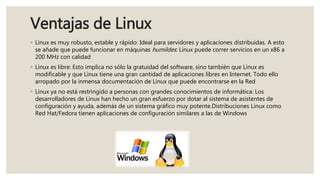 Ventajas de Linux
◦ Linux es muy robusto, estable y rápido: Ideal para servidores y aplicaciones distribuidas. A esto
se añade que puede funcionar en máquinas humildes: Linux puede correr servicios en un x86 a
200 MHz con calidad
◦ Linux es libre: Esto implica no sólo la gratuidad del software, sino también que Linux es
modificable y que Linux tiene una gran cantidad de aplicaciones libres en Internet. Todo ello
arropado por la inmensa documentación de Linux que puede encontrarse en la Red
◦ Linux ya no está restringido a personas con grandes conocimientos de informática: Los
desarrolladores de Linux han hecho un gran esfuerzo por dotar al sistema de asistentes de
configuración y ayuda, además de un sistema gráfico muy potente.Distribuciones Linux como
Red Hat/Fedora tienen aplicaciones de configuración similares a las de Windows
 