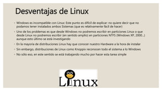 Desventajas de Linux
◦ Windows es incompatible con Linux: Este punto es difícil de explicar: no quiere decir que no
podamos tener instalados ambos Sistemas (que es relativamente fácil de hacer)
◦ Uno de los problemas es que desde Windows no podremos escribir en particiones Linux o que
desde Linux no podremos escribir (en sentido amplio) en particiones NTFS (Windows XP, 2000...)
aunque esto último se está investigando
◦ En la mayoría de distribuciones Linux hay que conocer nuestro Hardware a la hora de instalar
◦ Sin embargo, distribuciones de Linux como Knoppix reconocen todo el sistema a lo Windows
◦ No sólo eso, en este sentido se está trabajando mucho por hacer esta tarea simple
 
