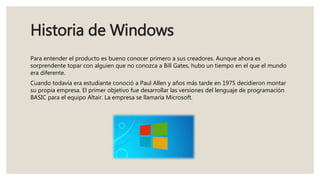 Historia de Windows
Para entender el producto es bueno conocer primero a sus creadores. Aunque ahora es
sorprendente topar con alguien que no conozca a Bill Gates, hubo un tiempo en el que el mundo
era diferente.
Cuando todavía era estudiante conoció a Paul Allen y años más tarde en 1975 decidieron montar
su propia empresa. El primer objetivo fue desarrollar las versiones del lenguaje de programación
BASIC para el equipo Altair. La empresa se llamaría Microsoft.
 