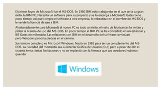 El primer logro de Microsoft fue el MS-DOS. En 1980 IBM está trabajando en el que sería su gran
éxito, la IBM PC. Necesita un software para su proyecto y se lo encarga a Microsoft. Gates tiene
poco tiempo así que compra el software a otra empresa, lo rebautiza con el nombre de MS-DOS y
le vende la licencia de uso a IBM.
Afortunadamente para Microsoft el nuevo PC es todo un éxito, el resto de fabricantes lo imitan y
piden la licencia de uso del MS-DOS. En poco tiempo el IBM PC se ha convertido en un estándar y
Bill Gates en millonario. Las relaciones con IBM en el desarrollo del software continúan
pero Windows pondría piedras en el camino.
Su nombre completo es Microsoft Windows. Nació en 1985 para ser un complemento del MS-
DOS. La novedad del momento era su Interfaz Gráfica de Usuario (GUI) pero a pesar de ello el
sistema tenía ciertas limitaciones y no se implantó con la firmeza que sus creadores hubieran
querido.
 