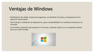 Ventajas de Windows
◦ Reutilización de código al ejecutar programas, uso eficiente de tareas y transparencia en la
ejecución de procesos.
◦ Fácil manejo e instalación de dispositivos y gran compatibilidad con hardware existente en el
mercado.
◦ Es el sistema operativo más popular en el mundo y además cuenta con un excelente soporte
técnico a nivel mundial.
 