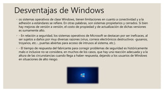 Desventajas de Windows
◦ os sistemas operativos de clase Windows, tienen limitaciones en cuanto a conectividad y a la
adhesión a estándares se refiere. En otras palabras, son sistemas propietarios y cerrados. Si bien
hay mejoras de versión a versión, el costo de propiedad y de actualización de dichas versiones
es sumamente alto.
◦ - En relación a seguridad, los sistemas operativos de Microsoft se destacan por ser ineficaces, al
ser sujetos a daños por muy diversas razones (virus, correos electrónicos destructivos -gusanos,
troyanos, etc.-, puertas abiertas para acceso de intrusos al sistema, etc.).
◦ - El tiempo de respuesta del fabricante para corregir problemas de seguridad es históricamente
malo e inclusive no se considera, en muchos de los casos, que hay una reacción adecuada y a la
altura de las circunstancias cuando llega a haber respuesta, dejando a los usuarios de Windows
en situaciones de alto riesgo.
 
