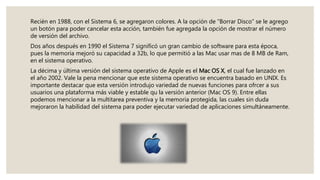 Recién en 1988, con el Sistema 6, se agregaron colores. A la opción de “Borrar Disco” se le agrego
un botón para poder cancelar esta acción, también fue agregada la opción de mostrar el número
de versión del archivo.
Dos años después en 1990 el Sistema 7 significó un gran cambio de software para esta época,
pues la memoria mejoró su capacidad a 32b, lo que permitió a las Mac usar mas de 8 MB de Ram,
en el sistema operativo.
La décima y última versión del sistema operativo de Apple es el Mac OS X, el cual fue lanzado en
el año 2002. Vale la pena mencionar que este sistema operativo se encuentra basado en UNIX. Es
importante destacar que esta versión introdujo variedad de nuevas funciones para ofrcer a sus
usuarios una plataforma más viable y estable qu la versión anterior (Mac OS 9). Entre ellas
podemos mencionar a la multitarea preventiva y la memoria protegida, las cuales sin duda
mejoraron la habilidad del sistema para poder ejecutar variedad de aplicaciones simultáneamente.
 