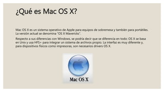 ¿Qué es Mac OS X?
Mac OS X es un sistema operativo de Apple para equipos de sobremesa y también para portátiles.
La versión actual se denomina “OS X Mavericks”.
Respecto a sus diferencias con Windows, se podría decir que se diferencia en todo: OS X se basa
en Unix y usa HFS+ para integrar un sistema de archivos propio. La interfaz es muy diferente y,
para dispositivos físicos como impresoras, son necesarios drivers OS X.
 