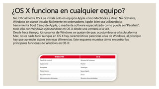 ¿OS X funciona en cualquier equipo?
No. Oficialmente OS X se instala solo en equipos Apple como MacBooks e iMac. No obstante,
Windows se puede instalar fácilmente en ordenadores Apple: bien sea utilizando la
herramienta Boot Camp de Apple, o mediante software especializado como puede ser"Parallels",
todo ello con Windows ejecutándose en OS X desde una ventana a la vez.
Desde hace tiempo, los usuarios de Windows se quejan de que, acostumbrarse a la plataforma
Mac, no es nada fácil. Aunque en OS X hay características parecidas a las de Windows, al principio
hay que aprender cuáles son esas diferencias. Este esquema muestra cómo encontrar las
principales funciones de Windows en OS X:
 