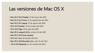 Las versiones de Mac OS X
• Mac OS X 10.0 Cheetah, 24 de marzo del 2001
• Mac OS X 10.1 Puma, 25 de septiembre del 2001
• Mac OS X 10.2 Jaguar, 23 de agosto del 2002
• OS X 10.3 Panther, 24 de octubre del 2003
• OS X 10.4 Tiger, 29 de abril del 2005
• Mac OS X Leopard (10.5), octubre 26 del 2007
• Mac OS X 10.6 Snow Leopard,
• OS X 10.7 Lion, 20 de julio del 2011
• Mac OS X 10.8 Mountain Lion, julio 25 del 2012
• OS X 10.9 Mavericks, 22 de octubre del 2013
 