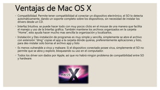 Ventajas de Mac OS X
◦ Compatibilidad. Permite tener compatibilidad al conectar un dispositivo electrónico, el SO lo detecta
automáticamente, dando un soporte completo sobre los dispositivos, sin necesidad de instalar los
drivers desde un CD.
◦ Interfaz Intuitiva. se puede hacer todo con muy pocos clicks en el mouse de una manera que facilita
el manejo y uso de la Interfaz gráfica. También mantiene los archivos organizados en la carpeta
“Home”, esto ayuda hacer mucho mas sencilla la organización y localizarlos.
◦ Instalación y Des-instalación de programas es muy simple y sencilla, simplemente se abre el archivo
con extensión “dmg” copias el app a la carpeta dónde quieras, preferentemente aplicaciones y listo,
para des-instalar solo borras el archivo app y listo
◦ Es menos vulnerable a virus y malware. Si el dispositivo conectado posee virus, simplemente el SO no
permite que se abra y explore, bloqueando su uso en el computador.
◦ Todos los driver son dados por Apple, así que no habrá ningún problema de compatibilidad entre SO
y hardware.
 