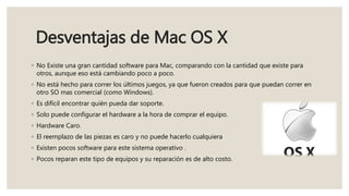 Desventajas de Mac OS X
◦ No Existe una gran cantidad software para Mac, comparando con la cantidad que existe para
otros, aunque eso está cambiando poco a poco.
◦ No está hecho para correr los últimos juegos, ya que fueron creados para que puedan correr en
otro SO mas comercial (como Windows).
◦ Es difícil encontrar quién pueda dar soporte.
◦ Solo puede configurar el hardware a la hora de comprar el equipo.
◦ Hardware Caro.
◦ El reemplazo de las piezas es caro y no puede hacerlo cualquiera
◦ Existen pocos software para este sistema operativo .
◦ Pocos reparan este tipo de equipos y su reparación es de alto costo.
 