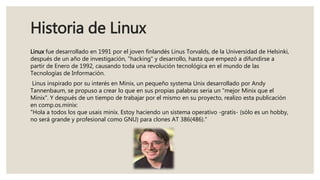 Historia de Linux
Linux fue desarrollado en 1991 por el joven finlandés Linus Torvalds, de la Universidad de Helsinki,
después de un año de investigación, "hacking" y desarrollo, hasta que empezó a difundirse a
partir de Enero de 1992, causando toda una revolución tecnológica en el mundo de las
Tecnologías de Información.
Linus inspirado por su interés en Minix, un pequeño systema Unix desarrollado por Andy
Tannenbaum, se propuso a crear lo que en sus propias palabras seria un "mejor Minix que el
Minix". Y después de un tiempo de trabajar por el mismo en su proyecto, realizo esta publicación
en comp.os.minix:
"Hola a todos los que usais minix. Estoy haciendo un sistema operativo -gratis- (sólo es un hobby,
no será grande y profesional como GNU) para clones AT 386(486)."
 
