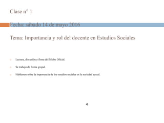 Clase n° 1
Fecha: sábado 14 de mayo 2016
Tema: Importancia y rol del docente en Estudios Sociales
 Lectura, discusión y firma del Sílabo Oficial.
 Se trabajo de forma grupal.
 Hablamos sobre la importancia de los estudios sociales en la sociedad actual.
4
 
