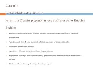 Clase n° 4
Fecha: sábado 4 de junio 2016
temas: Las Ciencias preponderantes y auxiliares de los Estudios
Sociales
 La profesora utilizando mapa mental retoma los principales aspectos relacionados con las ciencias auxiliares y
preponderantes
 También vimos la forma de cómo se desarrollo la historia, que primero se hacia en relatos orales
 Se entrega el primer informe de lectura
 Aprendimos a diferenciar las ciencias auxiliares y las preponderantes
 Hoy logramos avanzar, por medio de presentaciones y aprendimos como se desarrolla las ciencias preponderantes y
auxiliares
 El informe de lectura fue entregado en la plataforma de power point
 