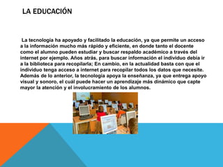 LA EDUCACIÓN
La tecnología ha apoyado y facilitado la educación, ya que permite un acceso
a la información mucho más rápido y eficiente, en donde tanto el docente
como el alumno pueden estudiar y buscar respaldo académico a través del
internet por ejemplo. Años atrás, para buscar información el individuo debía ir
a la biblioteca para recopilarla; En cambio, en la actualidad basta con que el
individuo tenga acceso a internet para recopilar todos los datos que necesite.
Además de lo anterior, la tecnología apoya la enseñanza, ya que entrega apoyo
visual y sonoro, el cuál puede hacer un aprendizaje más dinámico que capte
mayor la atención y el involucramiento de los alumnos.
 