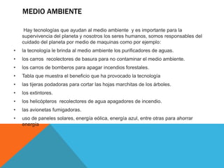 MEDIO AMBIENTE
Hay tecnologías que ayudan al medio ambiente y es importante para la
supervivencia del planeta y nosotros los seres humanos, somos responsables del
cuidado del planeta por medio de maquinas como por ejemplo:
• la tecnología le brinda al medio ambiente los purificadores de aguas.
• los carros recolectores de basura para no contaminar el medio ambiente.
• los carros de bomberos para apagar incendios forestales.
• Tabla que muestra el beneficio que ha provocado la tecnología
• las tijeras podadoras para cortar las hojas marchitas de los árboles.
• los extintores.
• los helicópteros recolectores de agua apagadores de incendio.
• las avionetas fumigadoras.
• uso de paneles solares, energía eólica, energía azul, entre otras para ahorrar
energía
 
