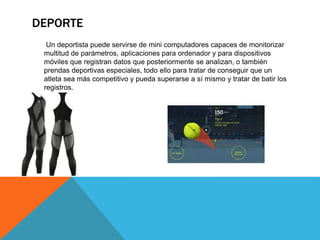DEPORTE
Un deportista puede servirse de mini computadores capaces de monitorizar
multitud de parámetros, aplicaciones para ordenador y para dispositivos
móviles que registran datos que posteriormente se analizan, o también
prendas deportivas especiales, todo ello para tratar de conseguir que un
atleta sea más competitivo y pueda superarse a sí mismo y tratar de batir los
registros.
 