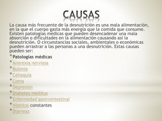 La causa más frecuente de la desnutrición es una mala alimentación,
en la que el cuerpo gasta más energía que la comida que consume.
Existen patologías médicas que pueden desencadenar una mala
absorción o dificultades en la alimentación causando así la
desnutrición. O circunstancias sociales, ambientales o económicas
pueden arrastrar a las personas a una desnutrición. Estas causas
pueden ser:
*Patologías médicas
*Anorexia nerviosa
*Bulimia
*Celiaquía
*Coma
*Depresión
*Diabetes mellitus
*Enfermedad gastrointestinal
*Vómitos constantes
*Diarreas
 