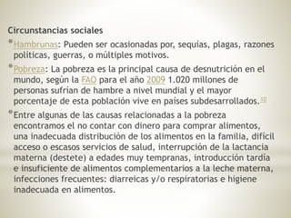 Circunstancias sociales
*Hambrunas: Pueden ser ocasionadas por, sequías, plagas, razones
políticas, guerras, o múltiples motivos.
*Pobreza: La pobreza es la principal causa de desnutrición en el
mundo, según la FAO para el año 2009 1.020 millones de
personas sufrían de hambre a nivel mundial y el mayor
porcentaje de esta población vive en países subdesarrollados.10
*Entre algunas de las causas relacionadas a la pobreza
encontramos el no contar con dinero para comprar alimentos,
una inadecuada distribución de los alimentos en la familia, difícil
acceso o escasos servicios de salud, interrupción de la lactancia
materna (destete) a edades muy tempranas, introducción tardía
e insuficiente de alimentos complementarios a la leche materna,
infecciones frecuentes: diarreicas y/o respiratorias e higiene
inadecuada en alimentos.
 