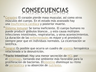 *Corazón: El corazón pierde masa muscular, así como otros
músculos del cuerpo. En el estado más avanzado hay
una insuficiencia cardíaca y posterior muerte.
*Sistema inmune: Se torna ineficiente. El cuerpo humano no
puede producir glóbulos blancos , y esto causa múltiples
infecciones intestinales, respiratorias, y otros acontecimientos.
La duración de las enfermedades es mayor y el pronóstico
siempre peor que en individuos normales. La cicatrización se
lentifica.
*Sangre: Es posible que ocurra un cuadro de anemia ferropénica
relacionada a la desnutrición.
*Tracto intestinal: Hay una menor secreción de HCL por
el estómago, tornando ese ambiente más favorable para la
proliferación de bacterias. Elintestino disminuye su ritmo
de peristáltico y su absorción de nutriente.
 