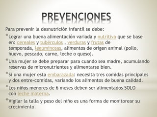 Para prevenir la desnutrición infantil se debe:
*Lograr una buena alimentación variada y nutritiva que se base
en: cereales y tubérculos , verduras y frutas de
temporada, leguminosas, alimentos de origen animal (pollo,
huevo, pescado, carne, leche o queso).
*Una mujer se debe preparar para cuando sea madre, acumulando
reservas de micronutrientes y alimentarse bien.
*Si una mujer esta embarazada: necesita tres comidas principales
y dos entre-comidas, variando los alimentos de buena calidad.
*Los niños menores de 6 meses deben ser alimentados SOLO
con leche materna.
*Vigilar la talla y peso del niño es una forma de monitorear su
crecimiento.
 
