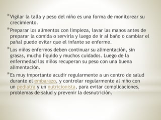 *Vigilar la talla y peso del niño es una forma de monitorear su
crecimiento.
*Preparar los alimentos con limpieza, lavar las manos antes de
preparar la comida o servirla y luego de ir al baño o cambiar el
pañal puede evitar que el infante se enferme.
*Los niños enfermos deben continuar su alimentación, sin
grasas, mucho líquido y muchos cuidados. Luego de la
enfermedad los niños recuperan su peso con una buena
alimentación.
*Es muy importante acudir regularmente a un centro de salud
durante el embarazo, y controlar regularmente al niño con
un pediatra y un nutricionista, para evitar complicaciones,
problemas de salud y prevenir la desnutrición.
 