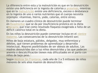La diferencia entre esta y la malnutrición es que en la desnutrición
existe una deficiencia en la ingesta de calorías y proteínas, mientras
que en la malnutrición existe una deficiencia, exceso o desbalance
en la ingesta de uno o varios nutrientes que el cuerpo necesita
(ejemplo: vitaminas, hierro, yodo, calorías, entre otros).
En menores un cuadro clínico de desnutrición puede terminar
en Kwashiorkor que se da por insuficiencia proteica en la dieta
oMarasmo que trae como resultado flaqueza exagerada a falta de un
déficit calórico total en la dieta.
En los niños la desnutrición puede comenzar incluso en el vientre
materno. Las consecuencias de la desnutrición infantil son:
Niños de baja estatura, pálidos, delgados, muy enfermizos y
débiles, que tienen problemas de aprendizaje y desarrollo
intelectual. Mayores posibilidades de ser obesos de adultos. Las
madres desnutridas dan a luz niños desnutridos y las que padecen
anemia o descalcificación tienen más dificultades en el parto con
niños de bajo peso.1
Según Médicos Sin Fronteras, cada año de 3 a 5 millones de niños
menores de seis años mueren de desnutrición.
 